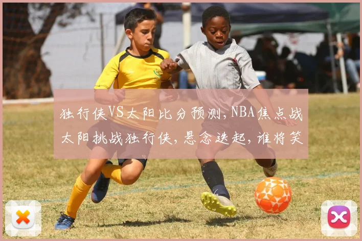 独行侠VS太阳比分预测,NBA焦点战太阳挑战独行侠,悬念迭起,谁将笑到最后